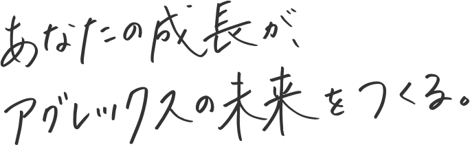 あなたの成長が、アグレックスの未来をつくる。